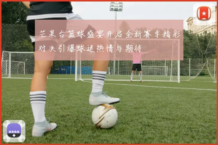 芒果台篮球盛宴开启全新赛季精彩对决引爆球迷热情与期待