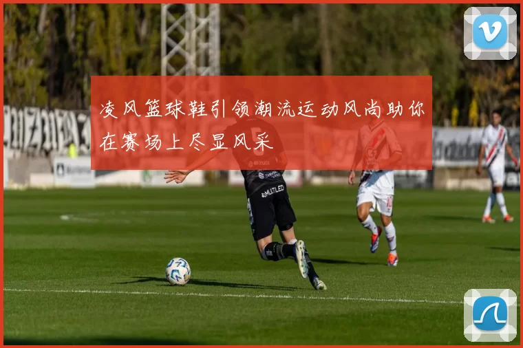 凌风篮球鞋引领潮流运动风尚助你在赛场上尽显风采