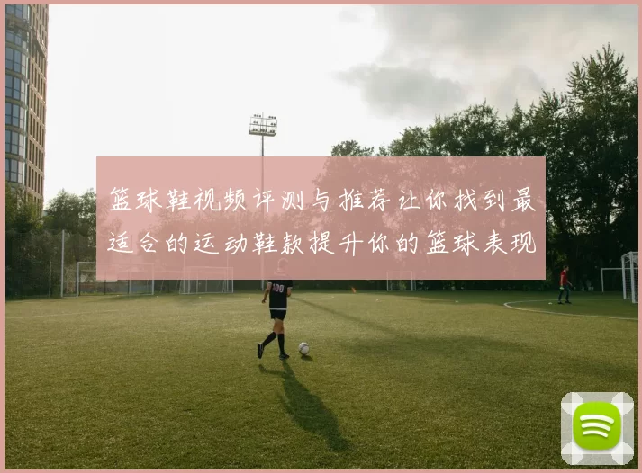 篮球鞋视频评测与推荐让你找到最适合的运动鞋款提升你的篮球表现和舒适度