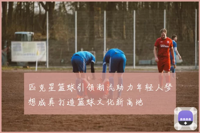 匹克星篮球引领潮流助力年轻人梦想成真打造篮球文化新高地