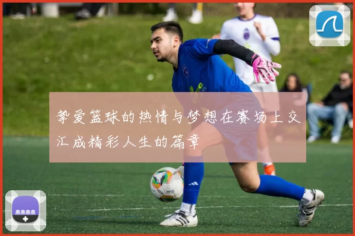 挚爱篮球的热情与梦想在赛场上交汇成精彩人生的篇章